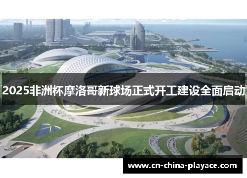 2025非洲杯摩洛哥新球场正式开工建设全面启动