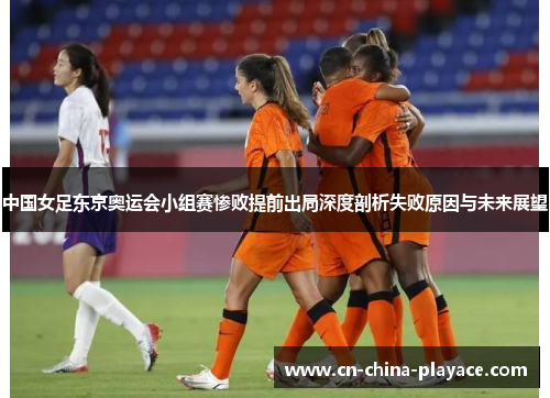 中国女足东京奥运会小组赛惨败提前出局深度剖析失败原因与未来展望 中国女足东京奥运会小组赛惨败提前出局深度剖析失败原因与未来展望