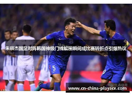 朱辰杰国足对阵韩国神级门线解围瞬间成比赛转折点引爆热议