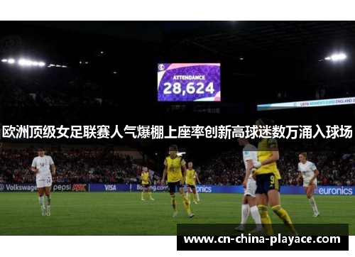 欧洲顶级女足联赛人气爆棚上座率创新高球迷数万涌入球场