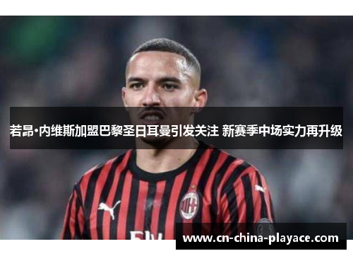 若昂·内维斯加盟巴黎圣日耳曼引发关注 新赛季中场实力再升级