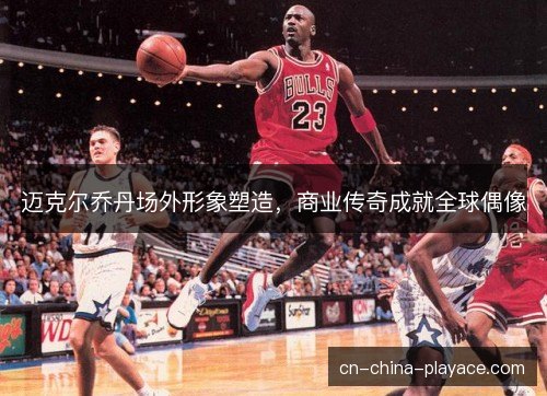 迈克尔乔丹场外形象塑造，商业传奇成就全球偶像
